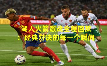 湖人火箭激战全程回放：经典对决的每一个瞬间