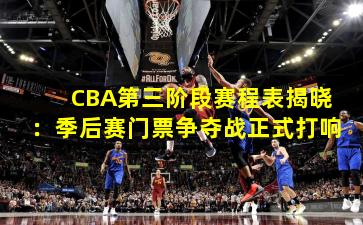 CBA第三阶段赛程表揭晓：季后赛门票争夺战正式打响