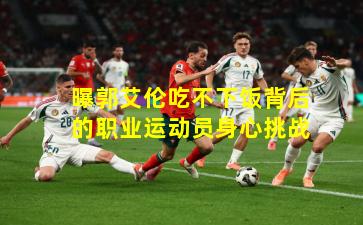 曝郭艾伦吃不下饭背后的职业运动员身心挑战