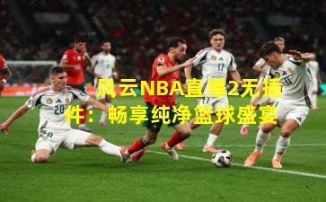 风云NBA直播2无插件：畅享纯净篮球盛宴