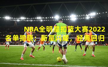 NBA全明星扣篮大赛2022名单揭晓：新星闪耀，经典回归