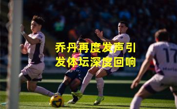 乔丹再度发声引发体坛深度回响