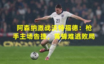 阿森纳激战沃特福德：枪手主场告捷，黄蜂难逃败局