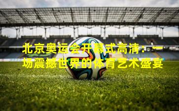 北京奥运会开幕式高清：一场震撼世界的体育艺术盛宴