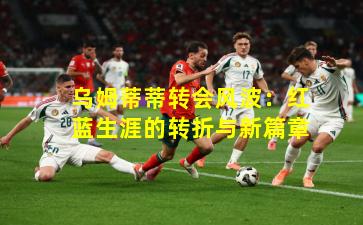 乌姆蒂蒂转会风波：红蓝生涯的转折与新篇章